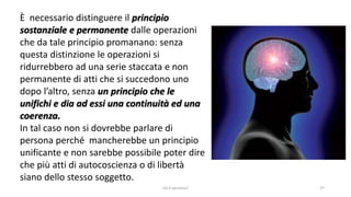 chi é persona? 27
È necessario distinguere il principio
sostanziale e permanente dalle operazioni
che da tale principio promanano: senza
questa distinzione le operazioni si
ridurrebbero ad una serie staccata e non
permanente di atti che si succedono uno
dopo l’altro, senza un principio che le
unifichi e dia ad essi una continuità ed una
coerenza.
In tal caso non si dovrebbe parlare di
persona perché mancherebbe un principio
unificante e non sarebbe possibile poter dire
che più atti di autocoscienza o di libertà
siano dello stesso soggetto.
 