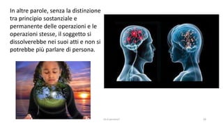 chi é persona? 28
In altre parole, senza la distinzione
tra principio sostanziale e
permanente delle operazioni e le
operazioni stesse, il soggetto si
dissolverebbe nei suoi atti e non si
potrebbe più parlare di persona.
 