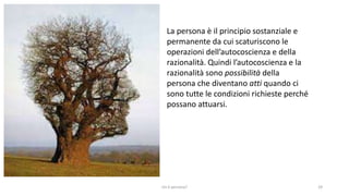 chi é persona? 29
La persona è il principio sostanziale e
permanente da cui scaturiscono le
operazioni dell’autocoscienza e della
razionalità. Quindi l’autocoscienza e la
razionalità sono possibilità della
persona che diventano atti quando ci
sono tutte le condizioni richieste perché
possano attuarsi.
 