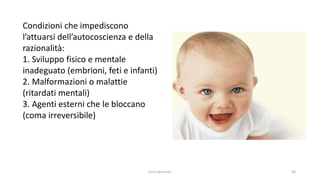 chi é persona? 30
Condizioni che impediscono
l’attuarsi dell’autocoscienza e della
razionalità:
1. Sviluppo fisico e mentale
inadeguato (embrioni, feti e infanti)
2. Malformazioni o malattie
(ritardati mentali)
3. Agenti esterni che le bloccano
(coma irreversibile)
 
