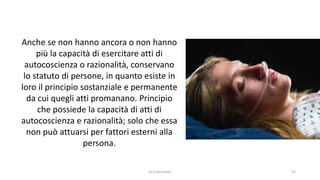 chi é persona? 31
Anche se non hanno ancora o non hanno
più la capacità di esercitare atti di
autocoscienza o razionalità, conservano
lo statuto di persone, in quanto esiste in
loro il principio sostanziale e permanente
da cui quegli atti promanano. Principio
che possiede la capacità di atti di
autocoscienza e razionalità; solo che essa
non può attuarsi per fattori esterni alla
persona.
 