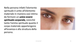 chi é persona? 34
Nella persona infatti l’elemento
spirituale è unito all’elemento
materiale in maniera così intima
da formare un unico essere
spirituale-corporale, cosicché
tanto l’anima spirituale quanto il
corpo materiale appartengono
all’essenza e alla struttura della
persona.
 