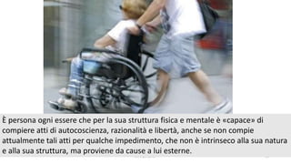 chi é persona? 35
È persona ogni essere che per la sua struttura fisica e mentale è «capace» di
compiere atti di autocoscienza, razionalità e libertà, anche se non compie
attualmente tali atti per qualche impedimento, che non è intrinseco alla sua natura
e alla sua struttura, ma proviene da cause a lui esterne.
 