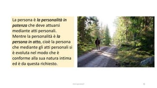 chi é persona? 36
La persona è la personalità in
potenza che deve attuarsi
mediante atti personali.
Mentre la personalità è la
persona in atto, cioè la persona
che mediante gli atti personali si
è evoluta nel modo che è
conforme alla sua natura intima
ed è da questa richiesto.
 