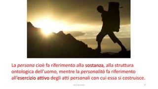 chi é persona? 37
La persona cioè fa riferimento alla sostanza, alla struttura
ontologica dell’uomo, mentre la personalità fa riferimento
all’esercizio attivo degli atti personali con cui essa si costruisce.
 
