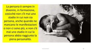 chi é persona? 38
La persona è sempre in
divenire, in formazione,
cosicché non c’è mai uno
stadio in cui non sia
persona, anche quando ne
mancano le manifestazioni
o non ci sono più, e non c’è
mai uno stadio in cui la
persona abbia raggiunto la
piena personalità.
 
