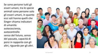 chi é persona? 39
Se sono persone tutti gli
esseri umani, tra le specie
animali sono persone solo
gli esseri umani, in quanto
essi soli hanno quelli che
Singer chiama indicatori
di umanità:
autocoscienza,
autocontrollo
senso del futuro, senso
del passato, capacità di
porsi in rapporto con gli
altri, riguardo per gli altri.
 
