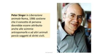 Peter Singer in Liberazione
animale Roma, 1986 sostiene
che il concetto di persona
dovrebbe essere attribuito
anche alle scimmie
antropomorfe e ad altri animali
perciò soggetti di diritti civili.
chi é persona? 4
 