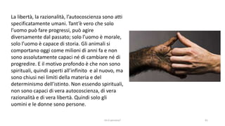 chi é persona? 41
La libertà, la razionalità, l’autocoscienza sono atti
specificatamente umani. Tant’è vero che solo
l’uomo può fare progressi, può agire
diversamente dal passato; solo l’uomo è morale,
solo l’uomo è capace di storia. Gli animali si
comportano oggi come milioni di anni fa e non
sono assolutamente capaci né di cambiare né di
progredire. E il motivo profondo è che non sono
spirituali, quindi aperti all’infinito e al nuovo, ma
sono chiusi nei limiti della materia e del
determinismo dell’istinto. Non essendo spirituali,
non sono capaci di vera autocoscienza, di vera
razionalità e di vera libertà. Quindi solo gli
uomini e le donne sono persone.
 