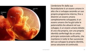 chi é persona? 43
L’embrione fin dalla sua
fecondazione è un essere umano in
atto che si sviluppa secondo un suo
proprio programma interno, fino a
divenire un essere umano
completamente sviluppato; è un
essere umano che ha già tutte le
potenzialità che attuerà nel suo
sviluppo; è un essere umano dotato
di una vita propria, con una propria
identità conferitagli da un unico
principio sostanziale unificante, che
mantiene in tutte le fasi successive
del suo sviluppo la propria identità,
senza soluzione di continuità.
 