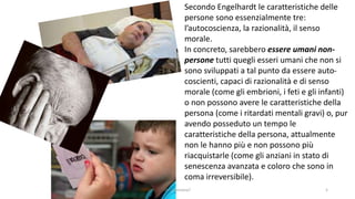 Secondo Engelhardt le caratteristiche delle
persone sono essenzialmente tre:
l’autocoscienza, la razionalità, il senso
morale.
In concreto, sarebbero essere umani non-
persone tutti quegli esseri umani che non si
sono sviluppati a tal punto da essere auto-
coscienti, capaci di razionalità e di senso
morale (come gli embrioni, i feti e gli infanti)
o non possono avere le caratteristiche della
persona (come i ritardati mentali gravi) o, pur
avendo posseduto un tempo le
caratteristiche della persona, attualmente
non le hanno più e non possono più
riacquistarle (come gli anziani in stato di
senescenza avanzata e coloro che sono in
coma irreversibile).
chi é persona? 5
 