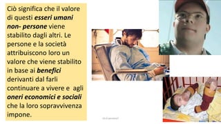 Ciò significa che il valore
di questi esseri umani
non- persone viene
stabilito dagli altri. Le
persone e la società
attribuiscono loro un
valore che viene stabilito
in base ai benefici
derivanti dal farli
continuare a vivere e agli
oneri economici e sociali
che la loro sopravvivenza
impone. chi é persona? 7
 