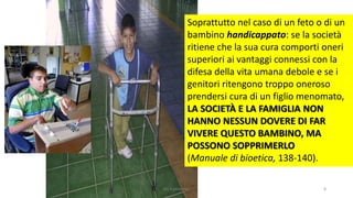 Soprattutto nel caso di un feto o di un
bambino handicappato: se la società
ritiene che la sua cura comporti oneri
superiori ai vantaggi connessi con la
difesa della vita umana debole e se i
genitori ritengono troppo oneroso
prendersi cura di un figlio menomato,
LA SOCIETÀ E LA FAMIGLIA NON
HANNO NESSUN DOVERE DI FAR
VIVERE QUESTO BAMBINO, MA
POSSONO SOPPRIMERLO
(Manuale di bioetica, 138-140).
chi é persona? 8
 