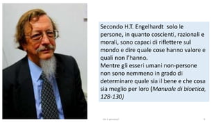 Secondo H.T. Engelhardt solo le
persone, in quanto coscienti, razionali e
morali, sono capaci di riflettere sul
mondo e dire quale cose hanno valore e
quali non l’hanno.
Mentre gli esseri umani non-persone
non sono nemmeno in grado di
determinare quale sia il bene e che cosa
sia meglio per loro (Manuale di bioetica,
128-130)
chi é persona? 9
 