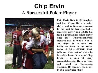 Chip Ervin
A Successful Poker Player
Chip Ervin lives in Birmingham
and Las Vegas. He is a poker
player and an insurance broker.
In the past he has also had a
successful career as a DJ. He has
been a professional poker player
since 2007. Gulfcoastpoker.net
included him in Who’s Who of
Top Players in the South. Mr.
Ervin has been to the World
Series of Poker (WSOP) finals
table ten times out of which he
has taken home three wins! Chip
Ervin is a man of many
accomplishments. He was born
and raised in Tuscaloosa,
Alabama. He became a DJ at age
14 at a local Super Skate.
 
