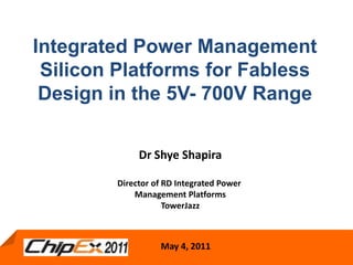 Integrated Power Management Silicon Platforms for Fabless Design in the 5V- 700V Range Dr Shye Shapira Director of RD Integrated Power  Management Platforms TowerJazz May 4, 2011 