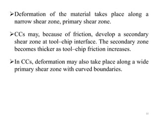 Deformation of the material takes place along a
narrow shear zone, primary shear zone.
CCs may, because of friction, develop a secondary
shear zone at tool–chip interface. The secondary zone
becomes thicker as tool–chip friction increases.
In CCs, deformation may also take place along a wide
primary shear zone with curved boundaries.
10
 