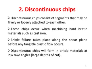 2. Discontinuous chips
Discontinuous chips consist of segments that may be
firmly or loosely attached to each other.
These chips occur when machining hard brittle
materials such as cast iron.
Brittle failure takes place along the shear plane
before any tangible plastic flow occurs.
Discontinuous chips will form in brittle materials at
low rake angles (large depths of cut).
11
 