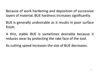 Because of work hardening and deposition of successive
layers of material. BUE hardness increases significantly.
BUE is generally undesirable as it results in poor surface
finish.
A thin, stable BUE is sometimes desirable because it
reduces wear by protecting the rake face of the tool.
As cutting speed increases the size of BUE decreases.
17
 