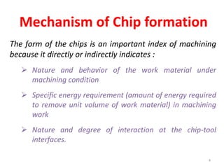 Mechanism of Chip formation
The form of the chips is an important index of machining
because it directly or indirectly indicates :
 Nature and behavior of the work material under
machining condition
 Specific energy requirement (amount of energy required
to remove unit volume of work material) in machining
work
 Nature and degree of interaction at the chip-tool
interfaces.
4
 