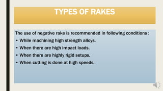 TYPES OF RAKES
The use of negative rake is recommended in following conditions :
• While machining high strength alloys.
• When there are high impact loads.
• When there are highly rigid setups.
• When cutting is done at high speeds.
 