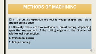 METHODS OF MACHINING
In the cutting operation the tool is wedge shaped and has a
straight cutting edge.
Basically, there are two methods of metal cutting, depending
upon the arrangement of the cutting edge w.r.t. the direction of
relative tool work motion :
1. Orthogonal cutting
2. Oblique cutting
 