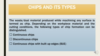 CHIPS AND ITS TYPES
The waste/dust material produced while machining any surface is
termed as chip. Depending on the workpiece material and the
cutting conditions, the following types of chip formation can be
distinguished.
Continuous chips
Discontinuous chips
Continuous chips with built up edges (BUE)
 