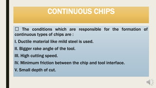 CONTINUOUS CHIPS
The conditions which are responsible for the formation of
continuous types of chips are :
I. Ductile material like mild steel is used.
II. Bigger rake angle of the tool.
III. High cutting speed.
IV. Minimum friction between the chip and tool interface.
V. Small depth of cut.
 