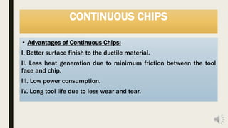 CONTINUOUS CHIPS
• Advantages of Continuous Chips:
I. Better surface finish to the ductile material.
II. Less heat generation due to minimum friction between the tool
face and chip.
III. Low power consumption.
IV. Long tool life due to less wear and tear.
 