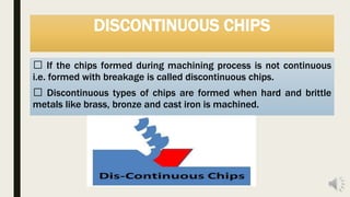 DISCONTINUOUS CHIPS
If the chips formed during machining process is not continuous
i.e. formed with breakage is called discontinuous chips.
Discontinuous types of chips are formed when hard and brittle
metals like brass, bronze and cast iron is machined.
 