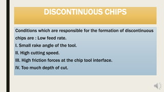 DISCONTINUOUS CHIPS
Conditions which are responsible for the formation of discontinuous
chips are : Low feed rate.
I. Small rake angle of the tool.
II. High cutting speed.
III. High friction forces at the chip tool interface.
IV. Too much depth of cut.
 