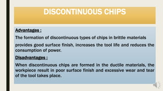 DISCONTINUOUS CHIPS
Advantages :
The formation of discontinuous types of chips in brittle materials
provides good surface finish, increases the tool life and reduces the
consumption of power.
Disadvantages :
When discontinuous chips are formed in the ductile materials, the
workpiece result in poor surface finish and excessive wear and tear
of the tool takes place.
 