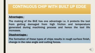CONTINUOUS CHIP WITH BUILT UP EDGE
Advantages :
The making of the BUE has one advantage i.e. it protects the tool
from getting damaged from high friction and temperature
generated during machining process and hence the tool life
increases.
Disadvantages :
The formation of these types of chips results in rough surface finish,
change in the rake angle and cutting forces.
 