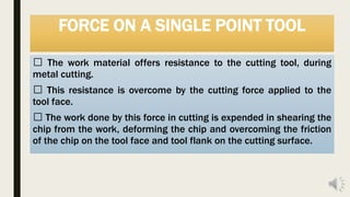 FORCE ON A SINGLE POINT TOOL
The work material offers resistance to the cutting tool, during
metal cutting.
This resistance is overcome by the cutting force applied to the
tool face.
The work done by this force in cutting is expended in shearing the
chip from the work, deforming the chip and overcoming the friction
of the chip on the tool face and tool flank on the cutting surface.
 