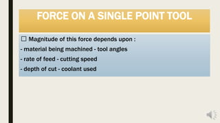 FORCE ON A SINGLE POINT TOOL
Magnitude of this force depends upon :
- material being machined - tool angles
- rate of feed - cutting speed
- depth of cut - coolant used
 