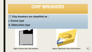 CHIP BREAKERS
Chip breakers are classified as :
I. Groove type
II. Obstruction type
Figure: Groove type chip breakers Figure: Obstruction type chip breakers
 
