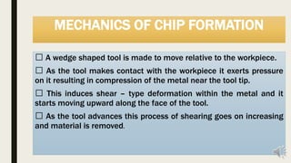 MECHANICS OF CHIP FORMATION
A wedge shaped tool is made to move relative to the workpiece.
As the tool makes contact with the workpiece it exerts pressure
on it resulting in compression of the metal near the tool tip.
This induces shear – type deformation within the metal and it
starts moving upward along the face of the tool.
As the tool advances this process of shearing goes on increasing
and material is removed.
 