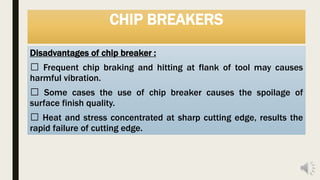 CHIP BREAKERS
Disadvantages of chip breaker :
Frequent chip braking and hitting at flank of tool may causes
harmful vibration.
Some cases the use of chip breaker causes the spoilage of
surface finish quality.
Heat and stress concentrated at sharp cutting edge, results the
rapid failure of cutting edge.
 