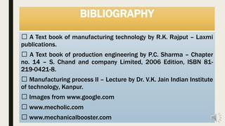 BIBLIOGRAPHY
A Text book of manufacturing technology by R.K. Rajput – Laxmi
publications.
A Text book of production engineering by P.C. Sharma – Chapter
no. 14 – S. Chand and company Limited, 2006 Edition, ISBN 81-
219-0421-8.
Manufacturing process II – Lecture by Dr. V.K. Jain Indian Institute
of technology, Kanpur.
Images from www.google.com
www.mecholic.com
www.mechanicalbooster.com
 