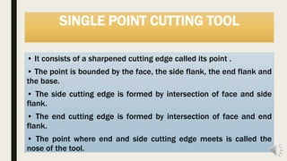 SINGLE POINT CUTTING TOOL
• It consists of a sharpened cutting edge called its point .
• The point is bounded by the face, the side flank, the end flank and
the base.
• The side cutting edge is formed by intersection of face and side
flank.
• The end cutting edge is formed by intersection of face and end
flank.
• The point where end and side cutting edge meets is called the
nose of the tool.
 