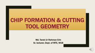 CHIP FORMATION & CUTTING
TOOL GEOMETRY
Md. Tarek Ur Rahman Erin
Sr. lecturer, Dept. of MTE, WUB
 