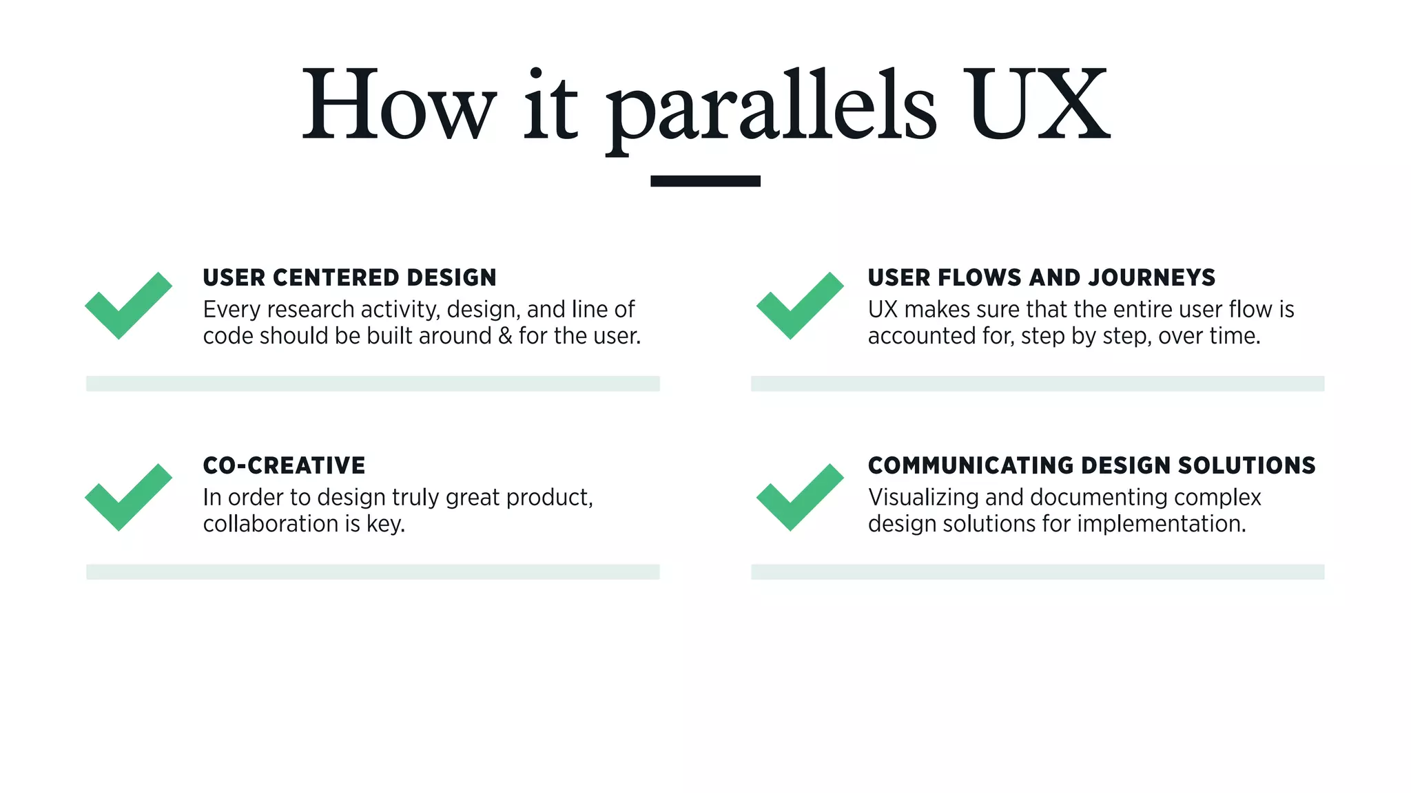 How it parallels UX
USER CENTERED DESIGN
Every research activity, design, and line of
code should be built around & for the user.
USER FLOWS AND JOURNEYS
UX makes sure that the entire user flow is
accounted for, step by step, over time.
CO-CREATIVE
In order to design truly great product,
collaboration is key.
COMMUNICATING DESIGN SOLUTIONS
Visualizing and documenting complex
design solutions for implementation.
 