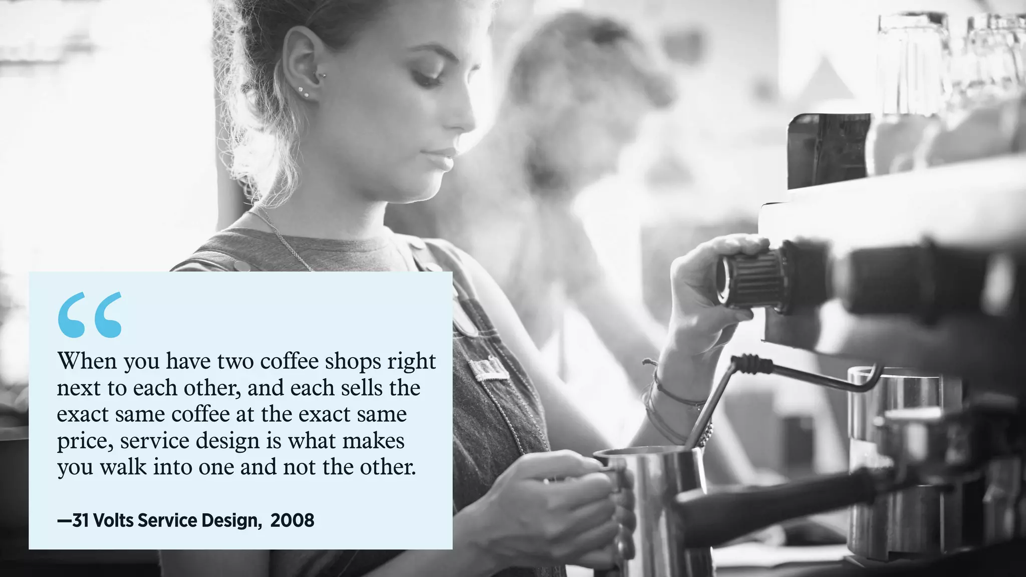 “When you have two coffee shops right
next to each other, and each sells the
exact same coffee at the exact same
price, service design is what makes
you walk into one and not the other.
—31 Volts Service Design, 2008
 