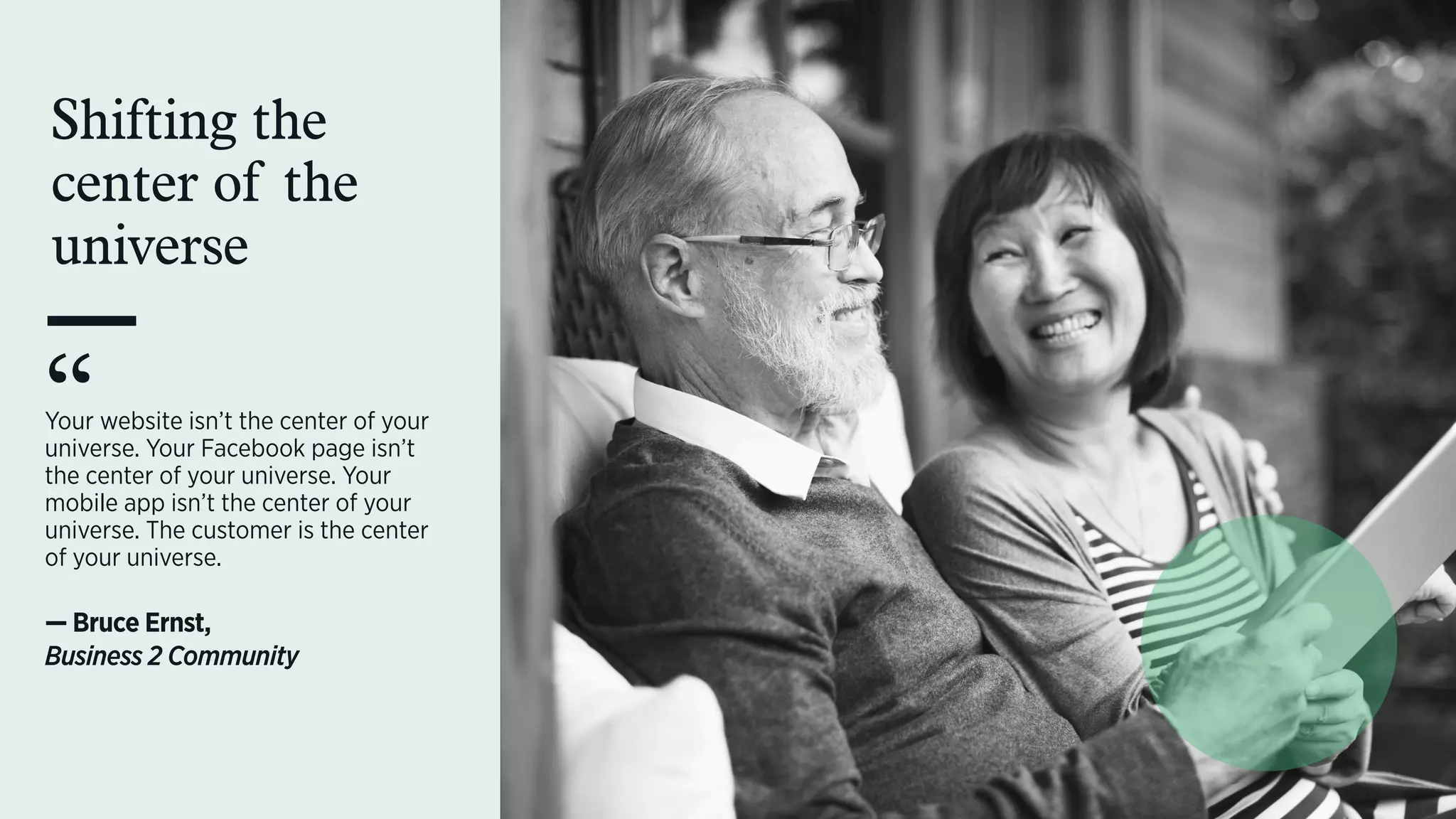 Shifting the
center of the
universe
Your website isn’t the center of your
universe. Your Facebook page isn’t
the center of your universe. Your
mobile app isn’t the center of your
universe. The customer is the center
of your universe.  
— Bruce Ernst,  
Business 2 Community
“
 