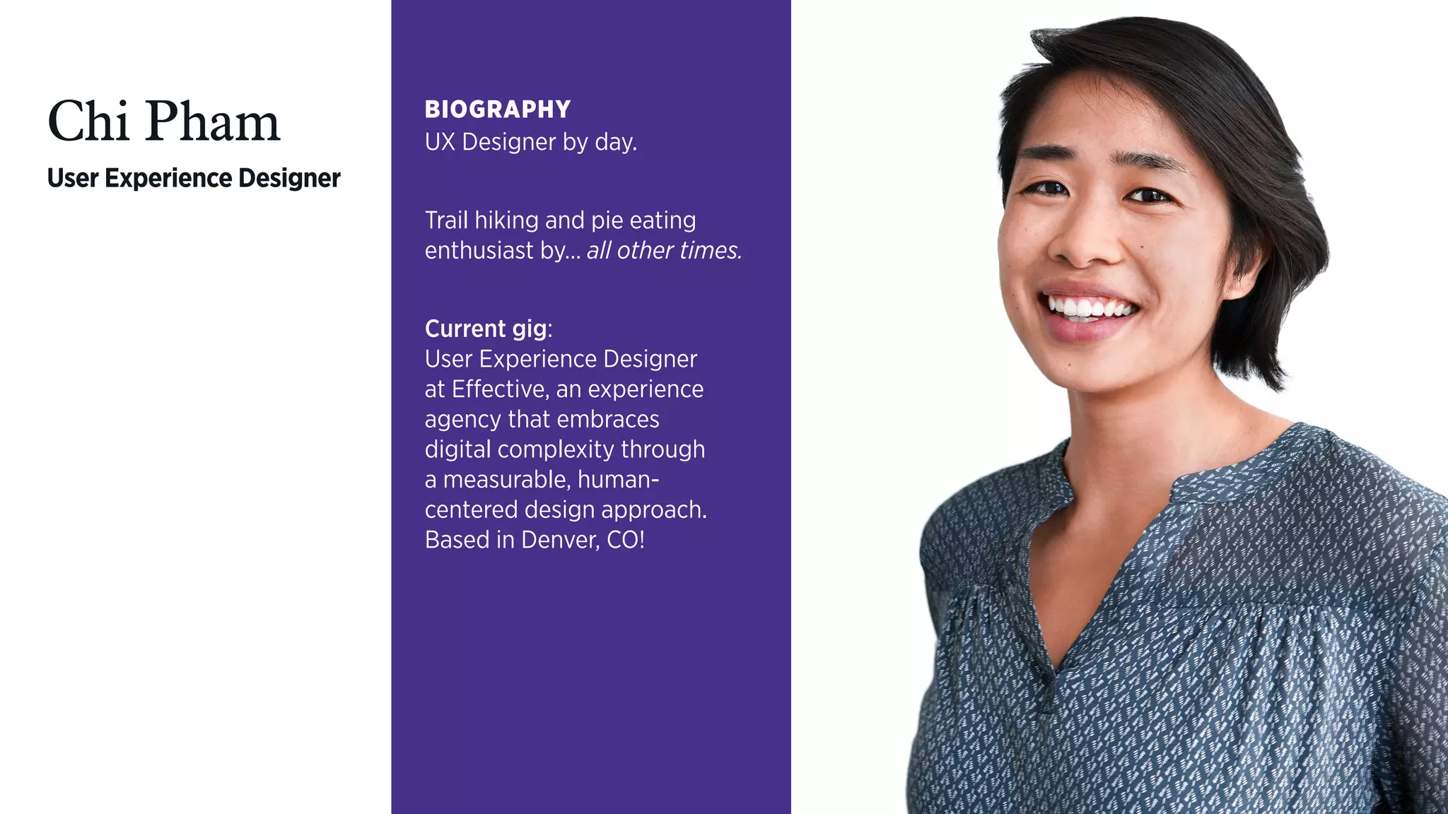 Chi Pham
User Experience Designer
BIOGRAPHY
UX Designer by day.
Trail hiking and pie eating
enthusiast by… all other times.
Current gig:  
User Experience Designer  
at Effective, an experience
agency that embraces  
digital complexity through  
a measurable, human- 
centered design approach.
Based in Denver, CO!
 