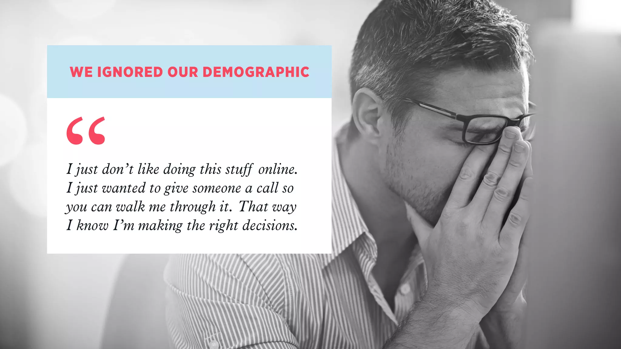 WE IGNORED OUR DEMOGRAPHIC
“I just don’t like doing this stuff online.  
I just wanted to give someone a call so
you can walk me through it. That way  
I know I’m making the right decisions.
 