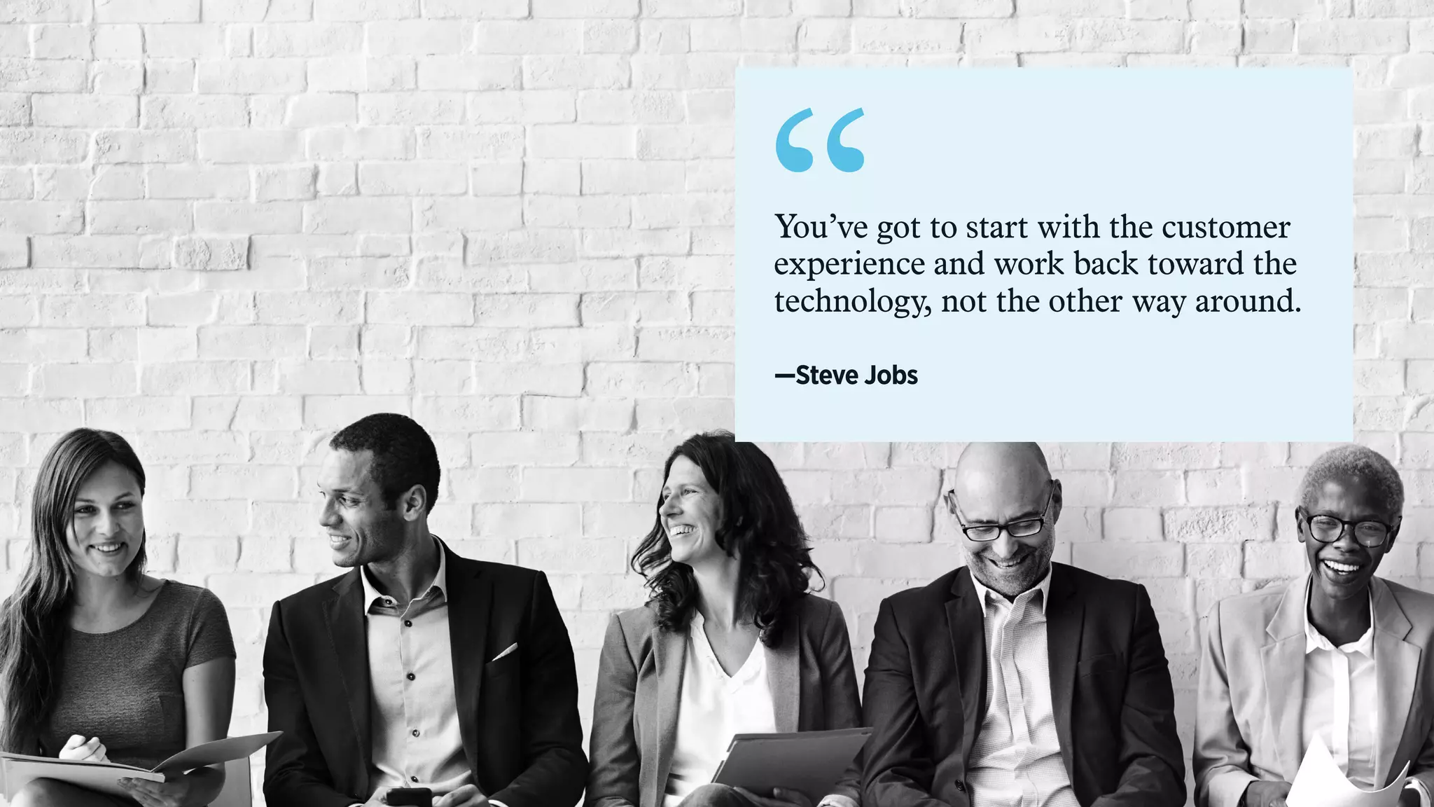 “You’ve got to start with the customer
experience and work back toward the
technology, not the other way around.
—Steve Jobs
 