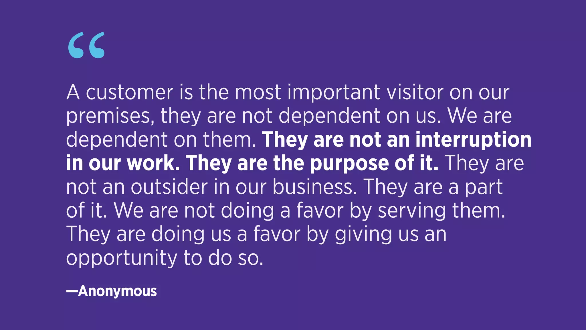 “A customer is the most important visitor on our
premises, they are not dependent on us. We are
dependent on them. They are not an interruption  
in our work. They are the purpose of it. They are
not an outsider in our business. They are a part  
of it. We are not doing a favor by serving them.  
They are doing us a favor by giving us an
opportunity to do so.
—Anonymous
 