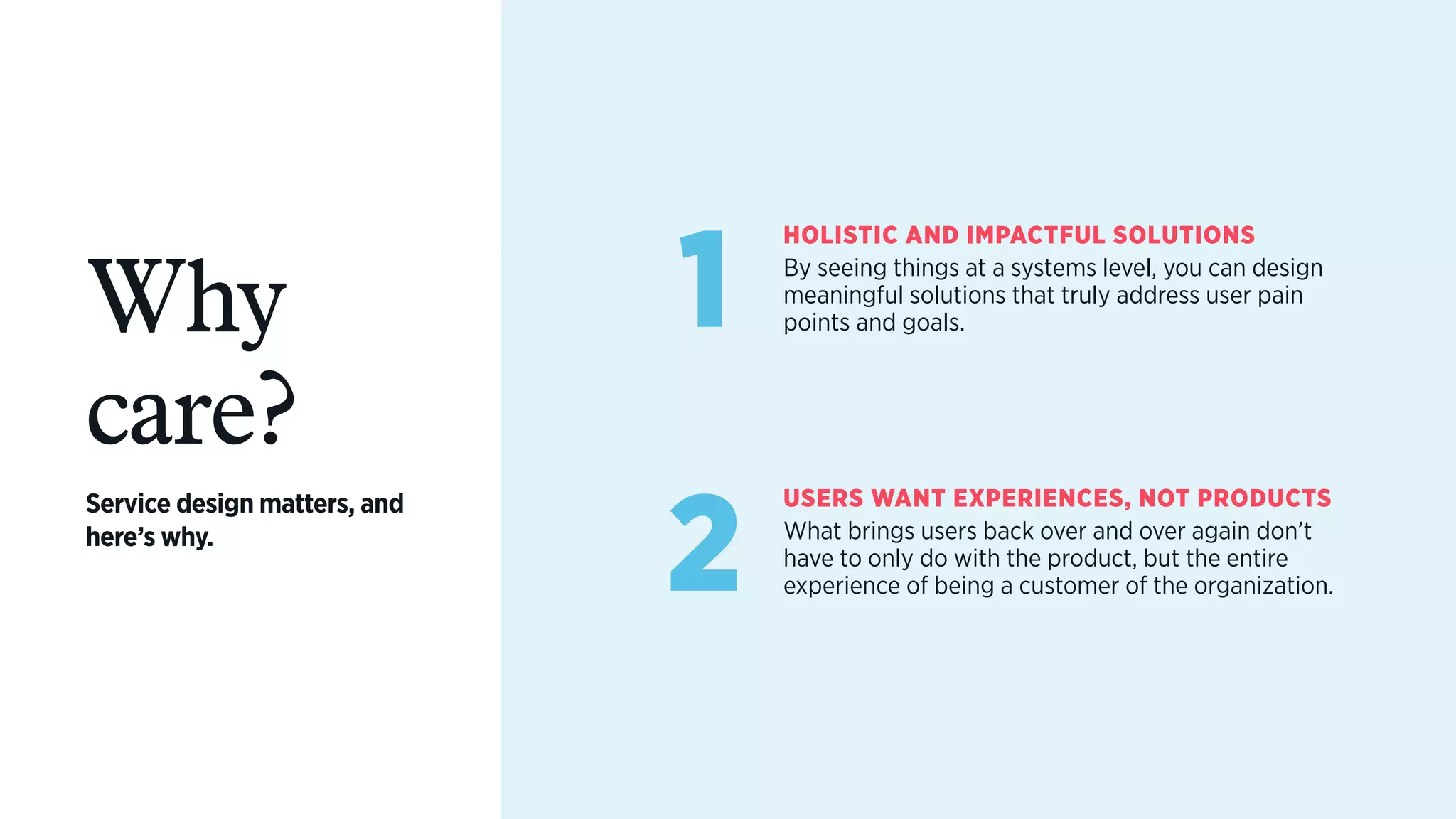 Why
care?
Service design matters, and
here’s why.
1
HOLISTIC AND IMPACTFUL SOLUTIONS
By seeing things at a systems level, you can design
meaningful solutions that truly address user pain
points and goals.
2
USERS WANT EXPERIENCES, NOT PRODUCTS
What brings users back over and over again don’t
have to only do with the product, but the entire
experience of being a customer of the organization.
 
