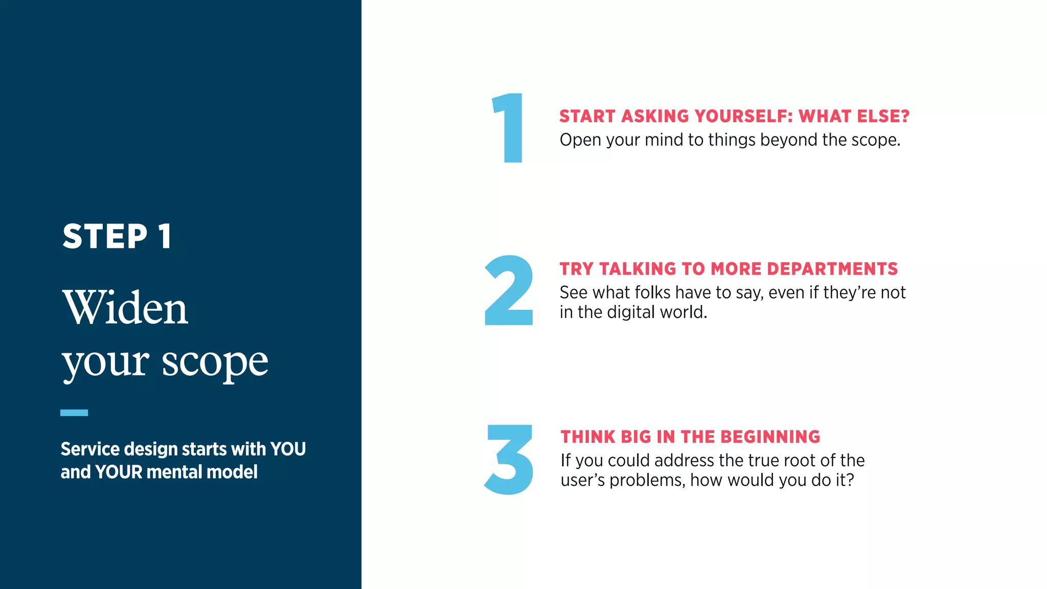 1 START ASKING YOURSELF: WHAT ELSE?
Open your mind to things beyond the scope.
2
TRY TALKING TO MORE DEPARTMENTS
See what folks have to say, even if they’re not  
in the digital world.
3
THINK BIG IN THE BEGINNING
If you could address the true root of the  
user’s problems, how would you do it?
STEP 1
Widen  
your scope
Service design starts with YOU
and YOUR mental model
 